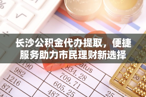 梅列长沙公积金代办提取，便捷服务助力市民理财新选择