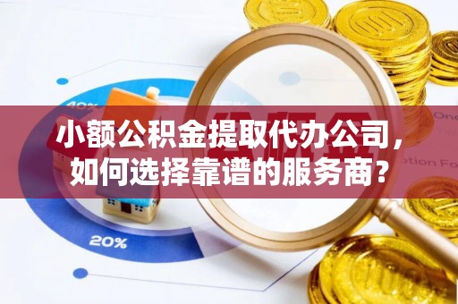 梅列小额公积金提取代办公司，如何选择靠谱的服务商？