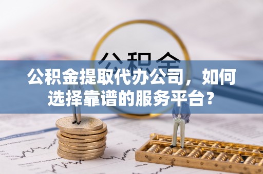 梅列公积金提取代办公司，如何选择靠谱的服务平台？