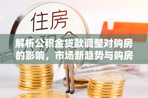 梅列解析公积金贷款调整对购房的影响，市场新趋势与购房者策略