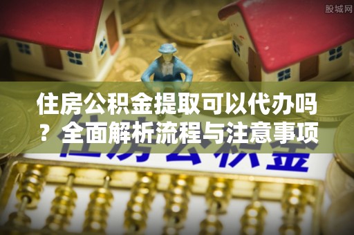 梅列住房公积金提取可以代办吗？全面解析流程与注意事项
