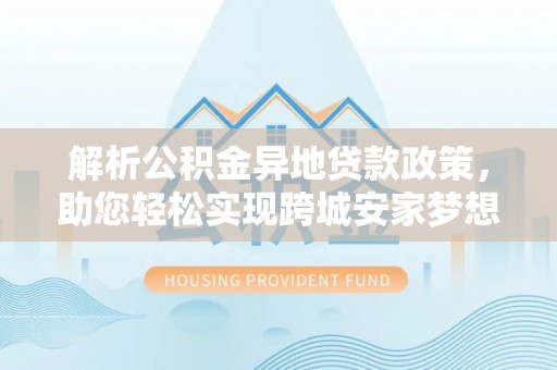 梅列解析公积金异地贷款政策，助您轻松实现跨城安家梦想