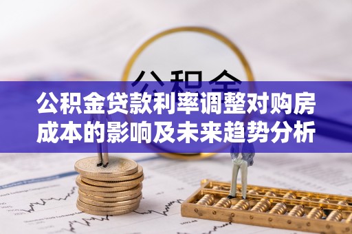 梅列公积金贷款利率调整对购房成本的影响及未来趋势分析