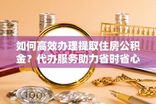 梅列如何高效办理提取住房公积金？代办服务助力省时省心
