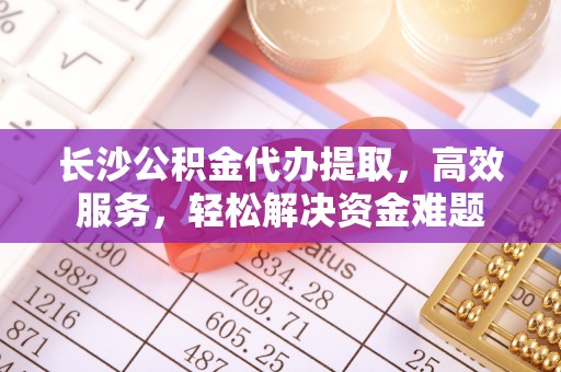 梅列长沙公积金代办提取，高效服务，轻松解决资金难题