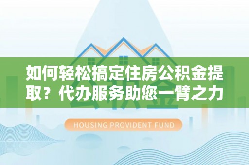 梅列如何轻松搞定住房公积金提取？代办服务助您一臂之力