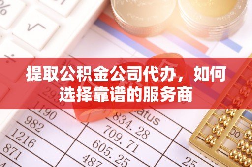 梅列提取公积金公司代办，如何选择靠谱的服务商