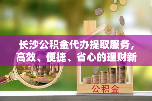 梅列长沙公积金代办提取服务，高效、便捷、省心的理财新选择