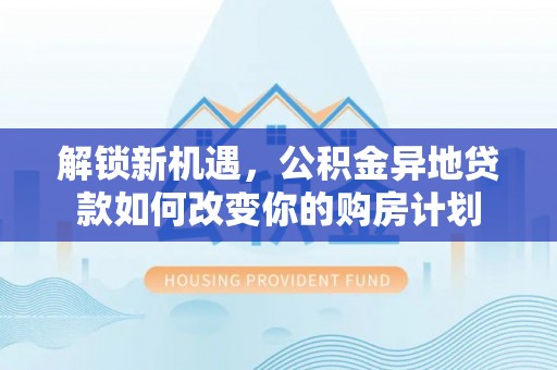 梅列解锁新机遇，公积金异地贷款如何改变你的购房计划