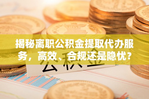 梅列揭秘离职公积金提取代办服务，高效、合规还是隐忧？
