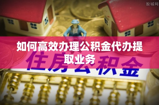 梅列如何高效办理公积金代办提取业务