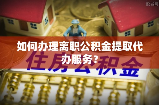 梅列如何办理离职公积金提取代办服务？