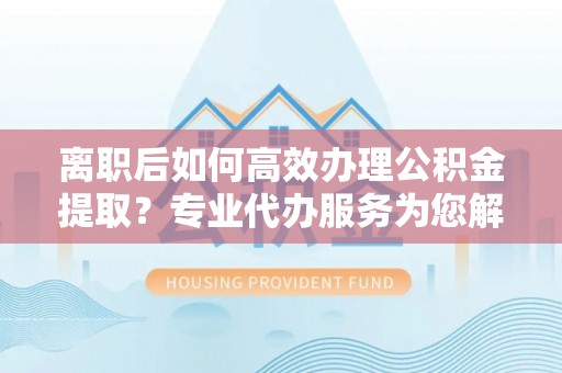 梅列离职后如何高效办理公积金提取？专业代办服务为您解忧