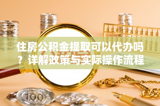 梅列住房公积金提取可以代办吗？详解政策与实际操作流程