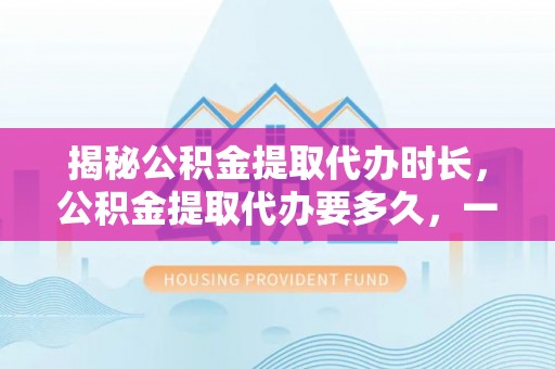 梅列揭秘公积金提取代办时长，公积金提取代办要多久，一文读懂全流程