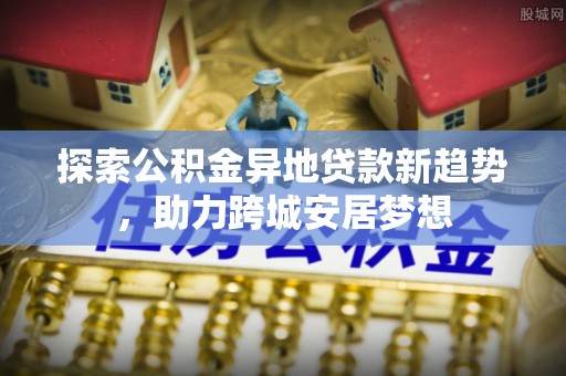 梅列探索公积金异地贷款新趋势，助力跨城安居梦想