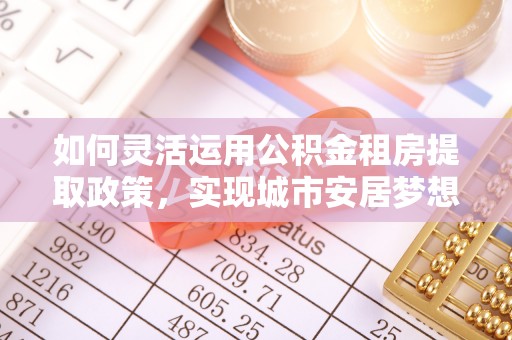 梅列如何灵活运用公积金租房提取政策，实现城市安居梦想