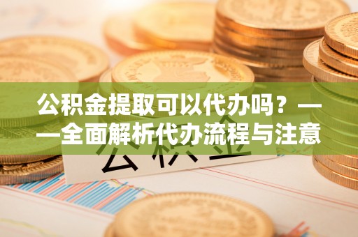 梅列公积金提取可以代办吗？——全面解析代办流程与注意事项